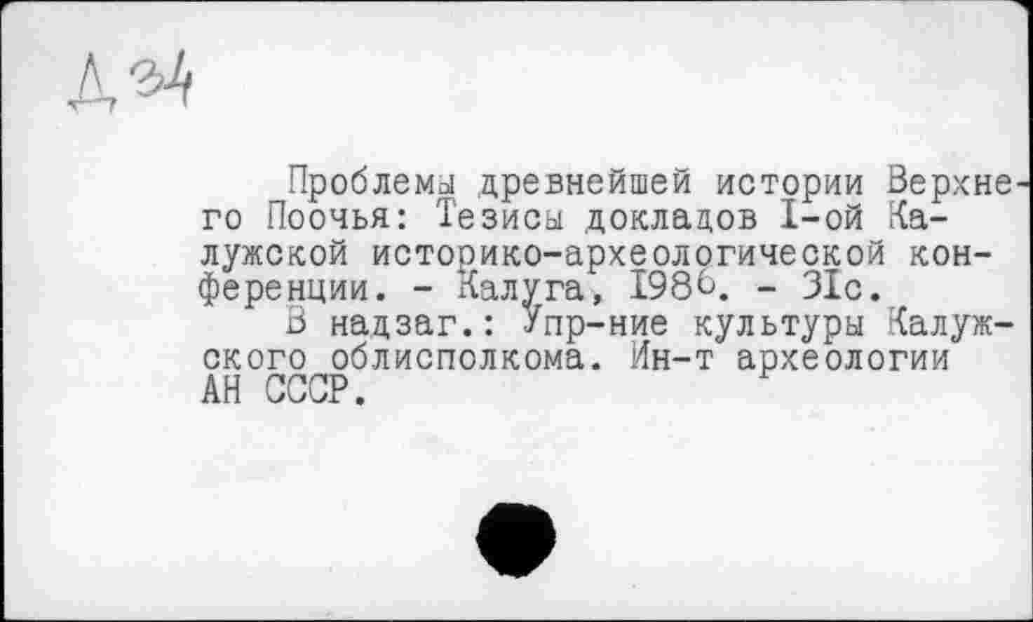 ﻿Проблемы древнейшей истории Верхнє го Поочья: Тезисы докладов I-ой Калужской историко-археологической конференции. - Калуга, І98В. - 31с.
В нацзаг.: Упр-ние культуры Калужского облисполкома. Ин-т археологии АН СССР.